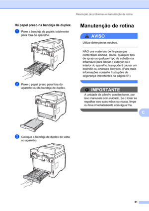 Page 89Resolução de problemas e manutenção de rotina
81
C
Há papel preso na bandeja de duplex.C
aPuxe a bandeja de papéis totalmente 
para fora do aparelho.
 
bPuxe o papel preso para fora do 
aparelho ou da bandeja de duplex.
 
cColoque a bandeja de duplex de volta 
no aparelho.
 
Manutenção de rotinaC
AVISO 
Utilize detergentes neutros.
  
NÃO use materiais de limpeza que 
contenham amônia, álcool, qualquer tipo 
de spray ou qualquer tipo de substância 
inflamável para limpar o exterior ou o 
interior do...