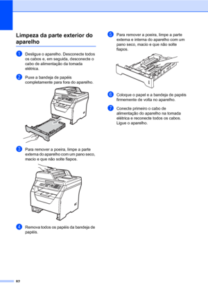 Page 9082
Limpeza da parte exterior do 
aparelhoC
aDesligue o aparelho. Desconecte todos 
os cabos e, em seguida, desconecte o 
cabo de alimentação da tomada 
elétrica.
bPuxe a bandeja de papéis 
completamente para fora do aparelho.
 
cPara remover a poeira, limpe a parte 
externa do aparelho com um pano seco, 
macio e que não solte fiapos.
 
dRemova todos os papéis da bandeja de 
papéis.
ePara remover a poeira, limpe a parte 
externa e interna do aparelho com um 
pano seco, macio e que não solte 
fiapos....