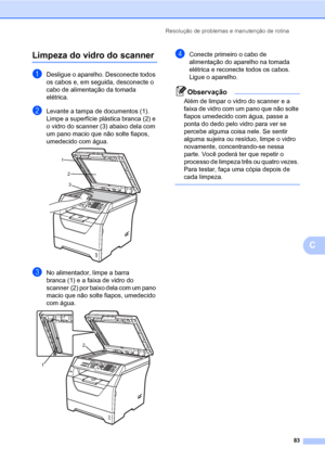 Page 91Resolução de problemas e manutenção de rotina
83
C
Limpeza do vidro do scannerC
aDesligue o aparelho. Desconecte todos 
os cabos e, em seguida, desconecte o 
cabo de alimentação da tomada 
elétrica.
bLevante a tampa de documentos (1).
Limpe a superfície plástica branca (2) e 
o vidro do scanner (3) abaixo dela com 
um pano macio que não solte fiapos, 
umedecido com água.
 
cNo alimentador, limpe a barra 
branca (1) e a faixa de vidro do 
scanner (2) por baixo dela com um pano 
macio que não solte fiapos,...