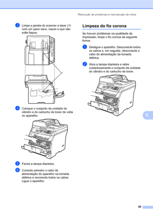 Page 93Resolução de problemas e manutenção de rotina
85
C
cLimpe a janela do scanner a laser (1) 
com um pano seco, macio e que não 
solte fiapos.
 
dColoque o conjunto da unidade do 
cilindro e do cartucho de toner de volta 
no aparelho.
 
eFeche a tampa dianteira.
fConecte primeiro o cabo de 
alimentação do aparelho na tomada 
elétrica e reconecte todos os cabos. 
Ligue o aparelho.
Limpeza do fio coronaC
Se houver problemas na qualidade da 
impressão, limpe o fio corona da seguinte 
forma:
aDesligue o...