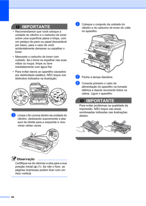 Page 9486
IMPORTANTE
• Recomendamos que você coloque a 
unidade do cilindro e o cartucho de toner 
sobre uma superfície plana e limpa, com 
um pedaço de pano ou papel descartável 
por baixo, para o caso de você 
acidentalmente derramar ou espalhar o 
toner.
• Manuseie o cartucho de toner com 
cuidado. Se o toner se espalhar nas suas 
mãos ou roupa, limpe ou lave 
imediatamente com água fria.
• Para evitar danos ao aparelho causados 
por eletricidade estática, NÃO toque nos 
eletrodos indicados na ilustração....