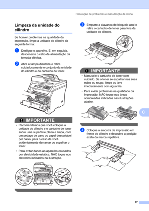 Page 95Resolução de problemas e manutenção de rotina
87
C Limpeza da unidade do 
cilindroC
Se houver problemas na qualidade da 
impressão, limpe a unidade do cilindro da 
seguinte forma:
aDesligue o aparelho. E, em seguida, 
desconecte o cabo de alimentação da 
tomada elétrica. 
bAbra a tampa dianteira e retire 
cuidadosamente o conjunto da unidade 
do cilindro e do cartucho de toner.
 
IMPORTANTE
• Recomendamos que você coloque a 
unidade do cilindro e o cartucho de toner 
sobre uma superfície plana e limpa,...