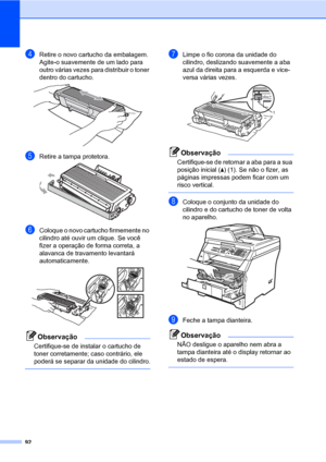 Page 10092
dRetire o novo cartucho da embalagem. 
Agite-o suavemente de um lado para 
outro várias vezes para distribuir o toner 
dentro do cartucho.
 
eRetire a tampa protetora. 
fColoque o novo cartucho firmemente no 
cilindro até ouvir um clique. Se você 
fizer a operação de forma correta, a 
alavanca de travamento levantará 
automaticamente.
 
Observação
Certifique-se de instalar o cartucho de 
toner corretamente; caso contrário, ele 
poderá se separar da unidade do cilindro.
 
gLimpe o fio corona da unidade...