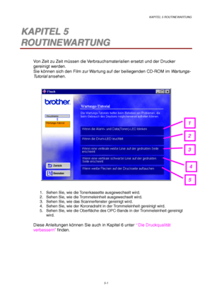 Page 73KAPITEL 5 ROUTINEWARTUNG
5-1
5 5K K
A A
P P
I I
T T
E E
L L
   
5 5
R R
O O
U U
T T
I I
N N
E E
W W
A A
R R
T T
U U
N N
G G
Von Zeit zu Zeit müssen die Verbrauchsmaterialien ersetzt und der Drucker
gereinigt werden.
Sie können sich den Film zur Wartung auf der beiliegenden CD-ROM im Wartungs-
Tu t o r i a l ansehen.
1.  Sehen Sie, wie die Tonerkassette ausgewechselt wird.
2.  Sehen Sie, wie die Trommeleinheit ausgewechselt wird.
3.  Sehen Sie, wie das Scannerfenster gereinigt wird.
4.  Sehen Sie, wie der...