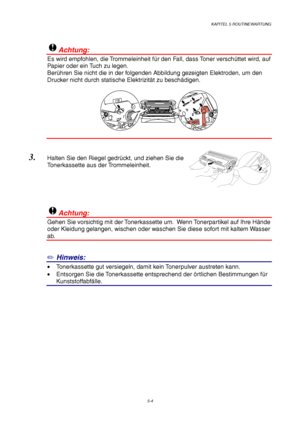 Page 76KAPITEL 5 ROUTINEWARTUNG
5-4
!Achtung:
Es wird empfohlen, die Trommeleinheit für den Fall, dass Toner verschüttet wird, auf
Papier oder ein Tuch zu legen.
Berühren Sie nicht die in der folgenden Abbildung gezeigten Elektroden, um den
Drucker nicht durch statische Elektrizität zu beschädigen.
3. Halten Sie den Riegel gedrückt, und ziehen Sie die
Tonerkassette aus der Trommeleinheit.
!Achtung:
Gehen Sie vorsichtig mit der Tonerkassette um.  Wenn Tonerpartikel auf Ihre Hände
oder Kleidung gelangen, wischen...