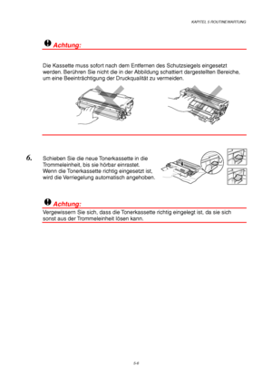 Page 78KAPITEL 5 ROUTINEWARTUNG
5-6
!Achtung:
Die Kassette muss sofort nach dem Entfernen des Schutzsiegels eingesetzt
werden. Berühren Sie nicht die in der Abbildung schattiert dargestellten Bereiche,
um eine Beeinträchtigung der Druckqualität zu vermeiden.
6. Schieben Sie die neue Tonerkassette in die
Trommeleinheit, bis sie hörbar einrastet.
Wenn die Tonerkassette richtig eingesetzt ist,
wird die Verriegelung automatisch angehoben.
!Achtung:
Vergewissern Sie sich, dass die Tonerkassette richtig eingelegt...