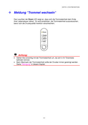 Page 81KAPITEL 5 ROUTINEWARTUNG
5-9
™ 
Meldung Trommel wechseln
Das Leuchten der Drum-LED zeigt an, dass sich die Trommeleinheit dem Ende
ihrer Lebensdauer nähert.  Es wird empfohlen, die Trommeleinheit auszutauschen,
bevor sich die Druckqualität merklich verschlechtert.
Ready
Alarm Paper
Toner
Data
Drum
!  Achtung:
•  Gehen Sie vorsichtig mit der Trommeleinheit um, da sich in ihr Tonerreste
befinden können.
•  Beim Wechseln der Trommeleinheit sollte der Drucker immer gereinigt werden.
Siehe Reinigung in diesem...