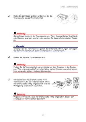 Page 83KAPITEL 5 ROUTINEWARTUNG
5-11
3. Halten Sie den Riegel gedrückt und ziehen Sie die
Tonerkassette aus der Trommeleinheit.
!Achtung:
Gehen Sie vorsichtig mit der Tonerkassette um.  Wenn Tonerpartikel auf Ihre Hände
oder Kleidung gelangen, wischen oder waschen Sie diese sofort mit kaltem Wasser
ab.
✏ Hinweis:
1Entsorgen Sie die Trommeleinheit gemäß den örtlichen Bestimmungen.  Versiegeln
Sie die Trommeleinheit gut, damit kein Tonerpulver austreten kann.
4. Packen Sie die neue Trommeleinheit aus.
!Achtung:...