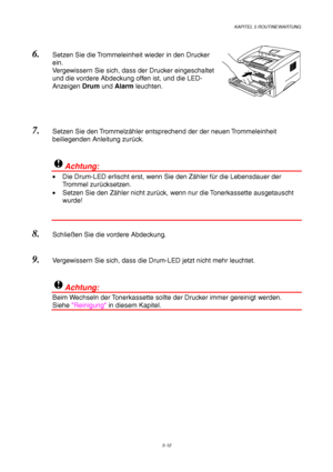 Page 84KAPITEL 5 ROUTINEWARTUNG
5-12
6. Setzen Sie die Trommeleinheit wieder in den Drucker
ein.
Vergewissern Sie sich, dass der Drucker eingeschaltet
und die vordere Abdeckung offen ist, und die LED-
Anzeigen Drum und Alarm leuchten.
 
7. Setzen Sie den Trommelzähler entsprechend der der neuen Trommeleinheit
beiliegenden Anleitung zurück.
!Achtung:
•  Die Drum-LED erlischt erst, wenn Sie den Zähler für die Lebensdauer der
Trommel zurücksetzen.
•  Setzen Sie den Zähler nicht zurück, wenn nur die Tonerkassette...