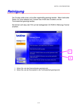 Page 85KAPITEL 5 ROUTINEWARTUNG
5-13
R R
e e
i i
n n
i i
g g
u u
n n
g g
Der Drucker sollte innen und außen regelmäßig gereinigt werden.  Wenn bedruckte
Seiten mit Toner befleckt sind, müssen das Innere des Druckers und die
Trommeleinheit gereinigt werden.
Sie können sich dazu den Film auf der beiliegenden CD-ROM im Wartungs-Tutorial
ansehen.
1.  Sehen Sie, wie das Scannerfenster gereinigt wird.
2.  Sehen Sie, wie der Koronadraht in der Trommeleinheit gereinigt wird.
1
2
 