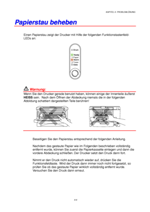 Page 92KAPITEL 6  PROBLEMLÖSUNG
6-6
P P
a a
p p
i i
e e
r r
s s
t t
a a
u u
   
b b
e e
h h
e e
b b
e e
n n
Einen Papierstau zeigt der Drucker mit Hilfe der folgenden Funktionstastenfeld-
LEDs an:
Ready
Alarm Paper
Toner
Data
Drum
 Warnung:
Wenn Sie den Drucker gerade benutzt haben, können einige der Innenteile äußerst
HEISS sein.  Nach dem Öffnen der Abdeckung niemals die in der folgenden
Abbildung schattiert dargestellten Teile berühren!
Beseitigen Sie den Papierstau entsprechend der folgenden Anleitung....