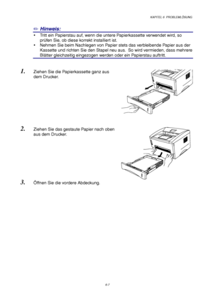 Page 93KAPITEL 6  PROBLEMLÖSUNG
6-7
✏ Hinweis:
y  Tritt ein Papierstau auf, wenn die untere Papierkassette verwendet wird, so
prüfen Sie, ob diese korrekt installiert ist.
y  Nehmen Sie beim Nachlegen von Papier stets das verbleibende Papier aus der
Kassette und richten Sie den Stapel neu aus.  So wird vermieden, dass mehrere
Blätter gleichzeitig eingezogen werden oder ein Papierstau auftritt.
1. Ziehen Sie die Papierkassette ganz aus
dem Drucker.
2. Ziehen Sie das gestaute Papier nach oben
aus dem Drucker.
3....