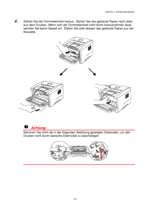 Page 94KAPITEL 6  PROBLEMLÖSUNG
6-8
4. Ziehen Sie die Trommeleinheit heraus.  Ziehen Sie das gestaute Papier nach oben
aus dem Drucker.  Wenn sich die Trommeleinheit nicht leicht herausnehmen lässt,
wenden Sie keine Gewalt an!  Ziehen Sie statt dessen das gestaute Papier aus der
Kassette.
!  Achtung:
Berühren Sie nicht die in der folgenden Abbildung gezeigten Elektroden, um den
Drucker nicht durch statische Elektrizität zu beschädigen.
 