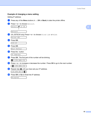 Page 103Control  Panel
93
3
Example of changing a menu setting3
Setting IP address
aPress any of the Menu buttons (+, -, OK or Back) to take the printer offline.
bPress + or - to choose Network. 
Select ab or OK
h
 
Network
c(HL-3070CW only) Press + or - to choose Wired LAN  or WLAN. 
Wired LAN
dPress OK. 
TCP/IP
ePress OK. 
Boot Method
fPress the - button. 
IP Address
gPress OK. The first part of the number will be blinking. 
169.254.000.192
hPress + or - to increase or decrease the number. Press OK to go to...