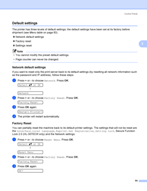 Page 104Control  Panel
94
3
Default settings3
The printer has three levels of default settings; the default settings have been set at its factory before 
shipment (see Menu table on page 83).
Network default settings
Factory reset
Settings reset
Note
 You cannot modify the preset default settings.
 Page counter can never be changed.
 
Network default settings3
If you want to reset only the print server back to its default settings (by resetting all network information such 
as the password and IP address),...