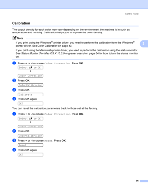 Page 106Control  Panel
96
3
Calibration3
The output density for each color may vary depending on the environment the machine is in such as 
temperature and humidity. Calibration helps you to improve the color density.
Note
If you print using the Windows
® printer driver, you need to perform the calibration from the Windows® 
printer driver. See Color Calibration on page 43.
If you print using the Macintosh printer driver, you need to perform the calibration using the status monitor. 
See Status Monitor (For Mac...