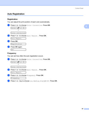 Page 107Control  Panel
97
3
Auto Registration3
Registration3
You can adjust the print position of each color automatically.
aPress + or - to choose Color Correction. Press OK. 
Select ab or OK
h
 
Color Correction
bPress + or - to choose Auto Regist.. Press OK. 
Auto Regist.
cPress OK. 
Registration
dPress OK again. 
OK?
Frequency3
You can set how often the auto registration occurs.
aPress + or - to choose Color Correction. Press OK. 
Select ab or OK
h
 
Color Correction
bPress + or - to choose Auto Regist.....