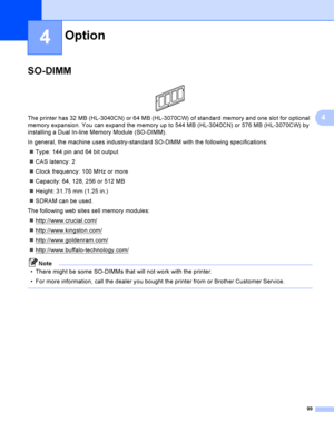 Page 10999
4
4
SO-DIMM4
 
The printer has 32 MB (HL-3040CN) or 64 MB (HL-3070CW) of standard memory and one slot for optional 
memory expansion. You can expand the memory up to 544 MB (HL-3040CN) or 576 MB (HL-3070CW) by 
installing a Dual In-line Memory Module (SO-DIMM).
In general, the machine uses industry-standard SO-DIMM with the following specifications:
Type: 144 pin and 64 bit output
CAS latency: 2
Clock frequency: 100 MHz or more
Capacity: 64, 128, 256 or 512 MB
Height: 31.75 mm (1.25 in.)
SDRAM...