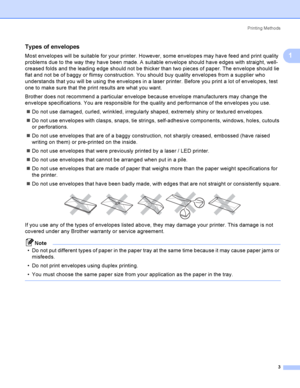 Page 13Printing Methods
3
1
Types of envelopes1
Most envelopes will be suitable for your printer. However, some envelopes may have feed and print quality 
problems due to the way they have been made. A suitable envelope should have edges with straight, well-
creased folds and the leading edge should not be thicker than two pieces of paper. The envelope should lie 
flat and not be of baggy or flimsy construction. You should buy quality envelopes from a supplier who 
understands that you will be using the...