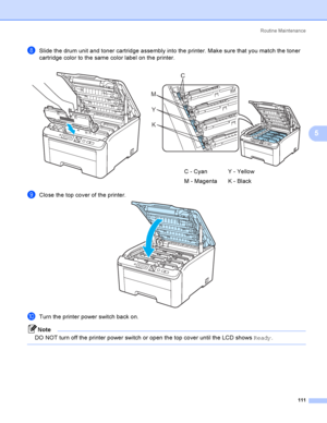 Page 121Rout i ne  Ma i nt e na nce
111
5
hSlide the drum unit and toner cartridge assembly into the printer. Make sure that you match the toner 
cartridge color to the same color label on the printer.
iClose the top cover of the printer. 
jTurn the printer power switch back on.
Note
DO NOT turn off the printer power switch or open the top cover until the LCD shows Ready.
    
C - Cyan
M - MagentaY - Yellow
K - Black
C
M
Y
K
 