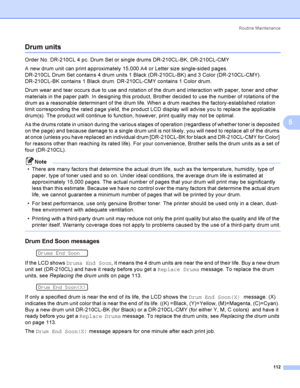 Page 122Rout i ne  Ma i nt e na nce
112
5
Drum units5
Order No. DR-210CL 4 pc. Drum Set or single drums DR-210CL-BK, DR-210CL-CMY
A new drum unit can print approximately 15,000 A4 or Letter size single-sided pages.
DR-210CL Drum Set contains 4 drum units 1 Black (DR-210CL-BK) and 3 Color (DR-210CL-CMY). 
DR-210CL-BK contains 1 Black drum. DR-210CL-CMY contains 1 Color drum.
Drum wear and tear occurs due to use and rotation of the drum and interaction with paper, toner and other 
materials in the paper path. In...