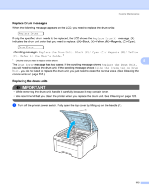 Page 123Rout i ne  Ma i nt e na nce
113
5
Replace Drum messages5
When the following message appears on the LCD, you need to replace the drum units:
 
Replace Drums
If only the specified drum needs to be replaced, the LCD shows the Replace Drum(X) message. (X) 
indicates the drum unit color that you need to replace. ((K)=Black, (Y)=Yellow, (M)=Magenta, (C)=Cyan).
 
Drum Error
   Replace the Drum Unit. Black (K)/ Cyan (C)/ Magenta (M)/ Yellow 
(Y). Refer to the User’s Guide.
1
1Only the color you need to replace...