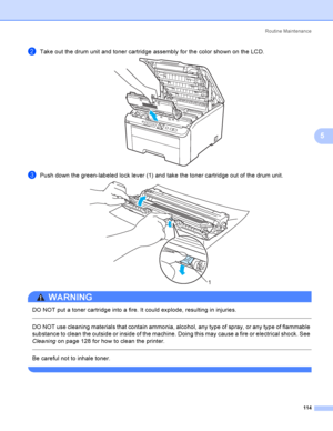 Page 124Rout i ne  Ma i nt e na nce
114
5
bTake out the drum unit and toner cartridge assembly for the color shown on the LCD. 
cPush down the green-labeled lock lever (1) and take the toner cartridge out of the drum unit. 
WARNING 
DO NOT put a toner cartridge into a fire. It could explode, resulting in injuries.
  
DO NOT use cleaning materials that contain ammonia, alcohol, any type of spray, or any type of flammable 
substance to clean the outside or inside of the machine. Doing this may cause a fire or...