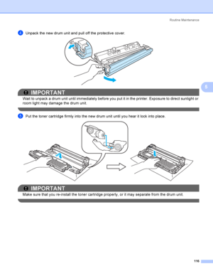 Page 126Rout i ne  Ma i nt e na nce
116
5
dUnpack the new drum unit and pull off the protective cover. 
IMPORTANT
Wait to unpack a drum unit until immediately before you put it in the printer. Exposure to direct sunlight or 
room light may damage the drum unit.
 
ePut the toner cartridge firmly into the new drum unit until you hear it lock into place. 
IMPORTANT
Make sure that you re-install the toner cartridge properly, or it may separate from the drum unit.
 
 