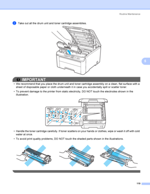 Page 129Rout i ne  Ma i nt e na nce
119
5
bTake out all the drum unit and toner cartridge assemblies.  
IMPORTANT
 We recommend that you place the drum unit and toner cartridge assembly on a clean, flat surface with a 
sheet of disposable paper or cloth underneath it in case you accidentally spill or scatter toner.
 To prevent damage to the printer from static electricity, DO NOT touch the electrodes shown in the 
illustration.
 
 Handle the toner cartridge carefully. If toner scatters on your hands or...