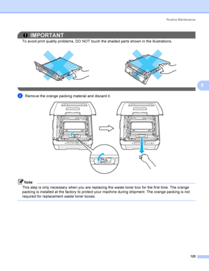 Page 135Rout i ne  Ma i nt e na nce
125
5
IMPORTANT
To avoid print quality problems, DO NOT touch the shaded parts shown in the illustrations.
 
dRemove the orange packing material and discard it. 
Note
This step is only necessary when you are replacing the waste toner box for the first time. The orange 
packing is installed at the factory to protect your machine during shipment. The orange packing is not 
required for replacement waste toner boxes.
    
 