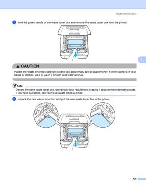 Page 136Rout i ne  Ma i nt e na nce
126
5
eHold the green handle of the waste toner box and remove the waste toner box from the printer. 
CAUTION 
Handle the waste toner box carefully in case you accidentally spill or scatter toner. If toner scatters on your 
hands or clothes, wipe or wash it off with cold water at once.
 
Note
Discard the used waste toner box according to local regulations, keeping it separate from domestic waste. 
If you have questions, call your local waste disposal office.
 
fUnpack the new...