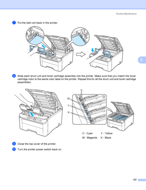 Page 137Rout i ne  Ma i nt e na nce
127
5
gPut the belt unit back in the printer. 
hSlide each drum unit and toner cartridge assembly into the printer. Make sure that you match the toner 
cartridge color to the same color label on the printer. Repeat this for all the drum unit and toner cartridge 
assemblies.
iClose the top cover of the printer.
jTurn the printer power switch back on.
  
C - Cyan
M - MagentaY - Yellow
K - Black
C
M
Y
K
 