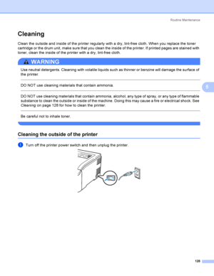 Page 138Rout i ne  Ma i nt e na nce
128
5
Cleaning5
Clean the outside and inside of the printer regularly with a dry, lint-free cloth. When you replace the toner 
cartridge or the drum unit, make sure that you clean the inside of the printer. If printed pages are stained with 
toner, clean the inside of the printer with a dry, lint-free cloth.
WARNING 
Use neutral detergents. Cleaning with volatile liquids such as thinner or benzine will damage the surface of 
the printer.
  
DO NOT use cleaning materials that...