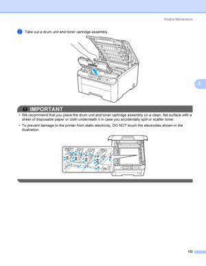 Page 142Rout i ne  Ma i nt e na nce
132
5
bTake out a drum unit and toner cartridge assembly. 
IMPORTANT
 We recommend that you place the drum unit and toner cartridge assembly on a clean, flat surface with a 
sheet of disposable paper or cloth underneath it in case you accidentally spill or scatter toner.
 To prevent damage to the printer from static electricity, DO NOT touch the electrodes shown in the 
illustration.
 
 
 