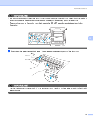 Page 147Rout i ne  Ma i nt e na nce
137
5
IMPORTANT
 We recommend that you place the drum unit and toner cartridge assembly on a clean, flat surface with a 
sheet of disposable paper or cloth underneath it in case you accidentally spill or scatter toner.
 To prevent damage to the printer from static electricity, DO NOT touch the electrodes shown in the 
illustration.
 
 
cPush down the green-labeled lock lever (1) and take the toner cartridge out of the drum unit. 
IMPORTANT
Handle the toner cartridge...