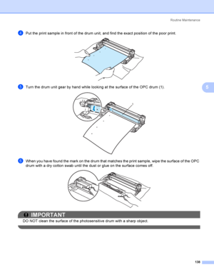 Page 148Rout i ne  Ma i nt e na nce
138
5
dPut the print sample in front of the drum unit, and find the exact position of the poor print. 
eTurn the drum unit gear by hand while looking at the surface of the OPC drum (1). 
fWhen you have found the mark on the drum that matches the print sample, wipe the surface of the OPC 
drum with a dry cotton swab until the dust or glue on the surface comes off.
 
IMPORTANT
DO NOT clean the surface of the photosensitive drum with a sharp object.
 
1
 