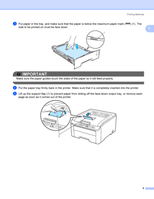 Page 16Printing Methods
6
1
cPut paper in the tray, and make sure that the paper is below the maximum paper mark (bbb) (1). The 
side to be printed on must be face down.
 
IMPORTANT
Make sure the paper guides touch the sides of the paper so it will feed properly.
 
dPut the paper tray firmly back in the printer. Make sure that it is completely inserted into the printer.
eLift up the support flap (1) to prevent paper from sliding off the face-down output tray, or remove each 
page as soon as it comes out of the...