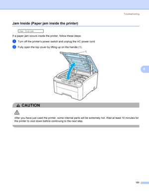 Page 161Troubleshooting
151
6
Jam Inside (Paper jam inside the printer)6
 
Jam Inside
If a paper jam occurs inside the printer, follow these steps:
aTurn off the printers power switch and unplug the AC power cord.
bFully open the top cover by lifting up on the handle (1). 
CAUTION 
After you have just used the printer, some internal parts will be extremely hot. Wait at least 10 minutes for 
the printer to cool down before continuing to the next step. 
 
1
 