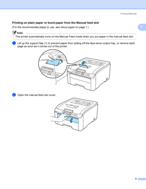 Page 19Printing Methods
9
1
Printing on plain paper or bond paper from the Manual feed slot1
(For the recommended paper to use, see About paper on page 1.)
Note
The printer automatically turns on the Manual Feed mode when you put paper in the manual feed slot.
 
aLift up the support flap (1) to prevent paper from sliding off the face-down output tray, or remove each 
page as soon as it comes out of the printer.
 
bOpen the manual feed slot cover. 
1
 