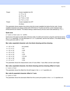 Page 188Appendix
178
A
This parameter shows whether the printer prints the human readable line below the bar code. Human 
readable characters are always printed with OCR-B font of 10 pitch and all the current character style 
enhancements are masked. The default setting is determined by the bar code mode selected by ‘t’ or ‘T’.
Quiet zoneA
n = ‘onnn’ or ‘Onnn’ (nnn = 0 ~ 32767)
Quiet zone is the space on both sides of the bar codes. Its width can be shown using the units that are set by 
the ‘u’ or ‘U’...