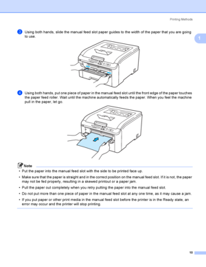 Page 20Printing Methods
10
1
cUsing both hands, slide the manual feed slot paper guides to the width of the paper that you are going 
to use.
 
dUsing both hands, put one piece of paper in the manual feed slot until the front edge of the paper touches 
the paper feed roller. Wait until the machine automatically feeds the paper. When you feel the machine 
pull in the paper, let go.
 
Note
 Put the paper into the manual feed slot with the side to be printed face up.
 Make sure that the paper is straight and in...