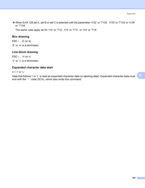 Page 191Appendix
181
A
When EAN 128 set A, set B or set C is selected with the parameter ‘t132’ or ‘T132’, ‘t133’ or ‘T133’ or ‘t134’ 
or ‘T134’
The same rules apply as for ‘t12’ or ‘T12’, ‘t13’ or ‘T13’, or ‘t14’ or ‘T14’.
Box drawingA
ESC i ... E (or e)
‘E’ or ‘e’ is a terminator.
Line block drawingA
ESC i ... V (or v)
‘V’ or ‘v’ is a terminator.
Expanded character data startA
n = ‘l’ or ‘L’
Data that follows ‘l’ or ‘L’ is read as expanded character data (or labeling data). Expanded character data must 
end...