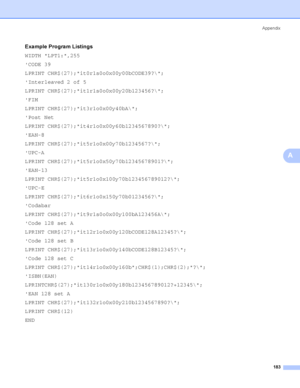 Page 193Appendix
183
A
Example Program ListingsA
WIDTH LPT1:,255
CODE 39
LPRINT CHR$(27);it0r1s0o0x00y00bCODE39?\;
Interleaved 2 of 5
LPRINT CHR$(27);it1r1s0o0x00y20b123456?\;
FIM
LPRINT CHR$(27);it3r1o0x00y40bA\;
Post Net
LPRINT CHR$(27);it4r1o0x00y60b1234567890?\;
EAN-8
LPRINT CHR$(27);it5r1o0x00y70b1234567?\;
UPC-A
LPRINT CHR$(27);it5r1o0x50y70b12345678901?\;
EAN-13
LPRINT CHR$(27);it5r1o0x100y70b123456789012?\;
UPC-E
LPRINT CHR$(27);it6r1o0x150y70b0123456?\;
Codabar
LPRINT...