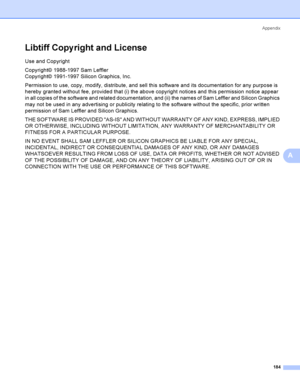 Page 194Appendix
184
A
Libtiff Copy right and LicenseA
Use and Copyright
Copyright© 1988-1997 Sam Leffler 
Copyright© 1991-1997 Silicon Graphics, Inc.
Permission to use, copy, modify, distribute, and sell this software and its documentation for any purpose is 
hereby granted without fee, provided that (i) the above copyright notices and this permission notice appear 
in all copies of the software and related documentation, and (ii) the names of Sam Leffler and Silicon Graphics 
may not be used in any advertising...