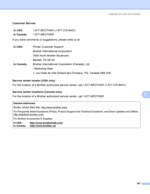 Page 197Appendix  (for USA and Canada)
187
C
Customer ServiceC
If you have comments or suggestions, please write us at:
Service center locator (USA only)
C
For the location of a Brother authorized service center, call 1-877-BROTHER (1-877-276-8437).
Service center locations (Canada only)
C
For the location of a Brother authorized service center, call 1-877-BROTHERIn USA:1-877-BROTHER (1-877-276-8437)
In Canada:1-877-BROTHER
In USA:Printer Customer Support
Brother International Corporation
7905 North Brother...