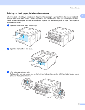 Page 23Printing Methods
13
1
Printing on thick paper, labels and envelopes1
When the back output tray is pulled down, the printer has a straight paper path from the manual feed slot 
through to the back of the printer. Use this paper feed and output method when you want to print on thick 
paper, labels or envelopes. (For the recommended paper to use, see About paper on page 1 and Types of 
envelopes on page 3.)
aOpen the back cover (back output tray). 
bOpen the manual feed slot cover. 
c
Pull down the two gray...