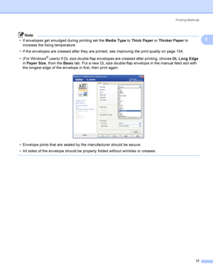 Page 27Printing Methods
17
1
Note
 If envelopes get smudged during printing set the Media Type to Thick Paper or Thicker Paper to 
increase the fixing temperature. 
 If the envelopes are creased after they are printed, see Improving the print quality on page 154.
 (For Windows
® users) If DL size double flap envelopes are creased after printing, choose DL Long Edge 
in Paper Size, from the Basic tab. Put a new DL size double-flap envelope in the manual feed slot with 
the longest edge of the envelope in...