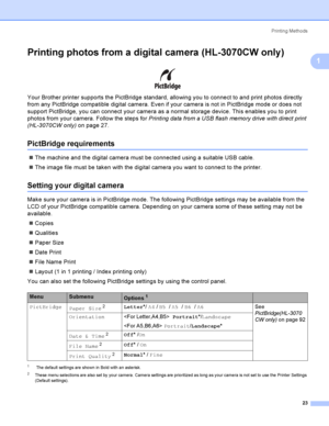 Page 33Printing Methods
23
1
Printing photos from a digital camera (HL-3070CW only)1
 
Your Brother printer supports the PictBridge standard, allowing you to connect to and print photos directly 
from any PictBridge compatible digital camera. Even if your camera is not in PictBridge mode or does not 
support PictBridge, you can connect your camera as a normal storage device. This enables you to print 
photos from your camera. Follow the steps for Printing data from a USB flash memory drive with direct print...