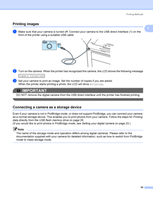 Page 34Printing Methods
24
1
Printing images1
aMake sure that your camera is turned off. Connect your camera to the USB direct interface (1) on the 
front of the printer using a suitable USB cable.
 
bTurn on the camera. When the printer has recognized the camera, the LCD shows the following message 
Camera Connected
cSet your camera to print an image. Set the number of copies if you are asked.
When the printer starts printing a photo, the LCD will show Printing.
IMPORTANT
DO NOT remove the digital camera from...