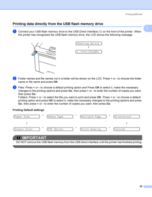 Page 39Printing Methods
29
1
Printing data directly from the USB flash memory drive1
aConnect your USB flash memory drive to the USB Direct Interface (1) on the front of the printer. When 
the printer has recognized the USB flash memory drive, the LCD shows the following message.
bFolder names and file names not in a folder will be shown on the LCD. Press + or - to choose the folder 
name or file name and press OK.
cFiles: Press + or - to choose a default printing option and Press OK to select it, make the...